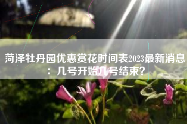 菏泽牡丹园优惠赏花时间表2023最新消息:几号开始几号结束?