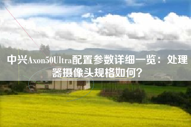 中兴Axon50Ultra配置参数详细一览：处理器摄像头规格如何？