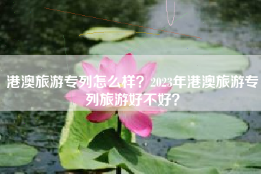 港澳旅游专列怎么样？2023年港澳旅游专列旅游好不好？