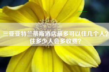 三亚亚特兰蒂斯酒店最多可以住几个人？住多少人会多收费？