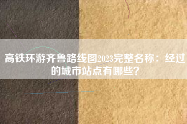 高铁环游齐鲁路线图2023完整名称：经过的城市站点有哪些？