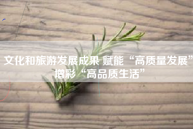 文化和旅游发展成果 赋能“高质量发展” 增彩“高品质生活”