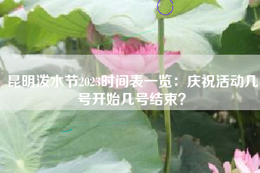 昆明泼水节2023时间表一览：庆祝活动几号开始几号结束？