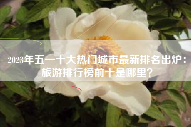 2023年五一十大热门城市最新排名出炉：旅游排行榜前十是哪里？