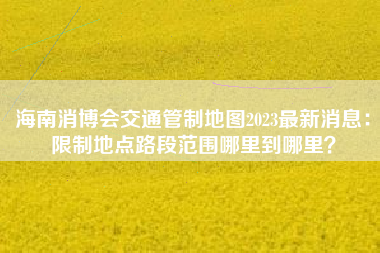 海南消博会交通管制地图2023最新消息：限制地点路段范围哪里到哪里？