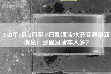 2023年4月12日至16日勐海泼水节交通最新消息：哪里易堵车人多？