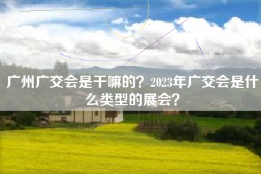 广州广交会是干嘛的？2023年广交会是什么类型的展会？