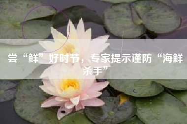 尝“鲜”好时节，专家提示谨防“海鲜杀手”