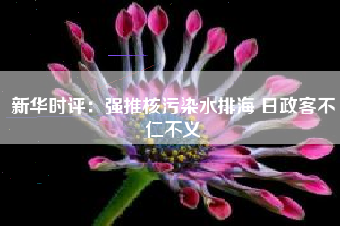 新华时评：强推核污染水排海 日政客不仁不义