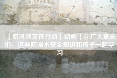 【防汛救灾在行动】动画｜@广大家长们，这些防溺水安全知识和孩子一起学习