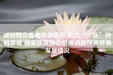 减轻群众看病就医负担 助力“三医”协同发展 国家医保局介绍推动医保高质量发展情况
