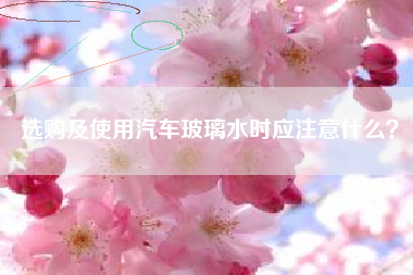 选购及使用汽车玻璃水时应注意什么？