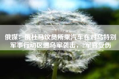 俄媒：俄杜马议员所乘汽车在对乌特别军事行动区遭乌军袭击，2军官受伤