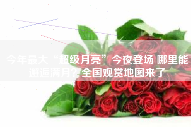 今年最大“超级月亮”今夜登场 哪里能邂逅满月？全国观赏地图来了