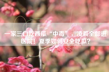 一家三口吃西瓜“中毒”，凌晨全部进医院！夏季如何安全吃瓜？