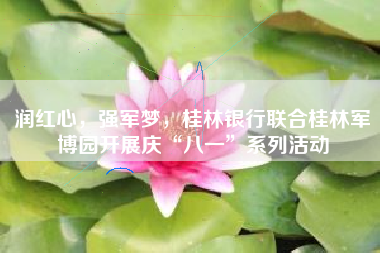 润红心，强军梦，桂林银行联合桂林军博园开展庆“八一”系列活动