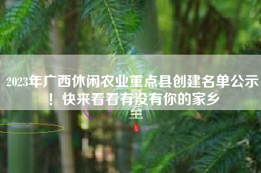 2023年广西休闲农业重点县创建名单公示！快来看看有没有你的家乡