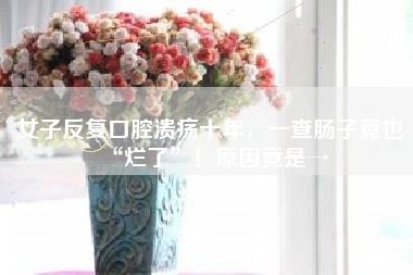 女子反复口腔溃疡十年，一查肠子竟也“烂了”！原因竟是→