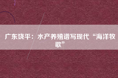 广东饶平：水产养殖谱写现代“海洋牧歌”