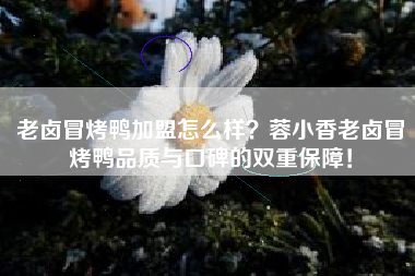 老卤冒烤鸭加盟怎么样？蓉小香老卤冒烤鸭品质与口碑的双重保障！