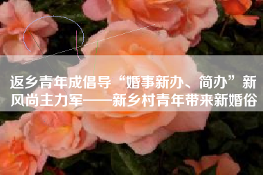 返乡青年成倡导“婚事新办、简办”新风尚主力军——新乡村青年带来新婚俗