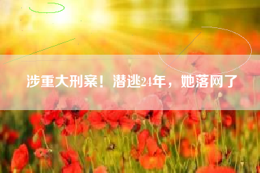 涉重大刑案！潜逃24年，她落网了