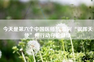 今天是第六个中国医师节 嘉兴“银晖天使”用行动守护健康