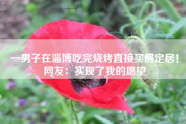 一男子在淄博吃完烧烤直接买房定居！网友：实现了我的愿望
