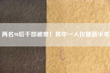 两名90后干部被查！其中一人仅履新半年