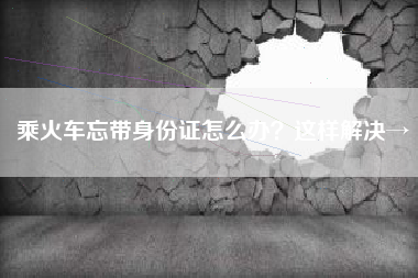 乘火车忘带身份证怎么办？这样解决→