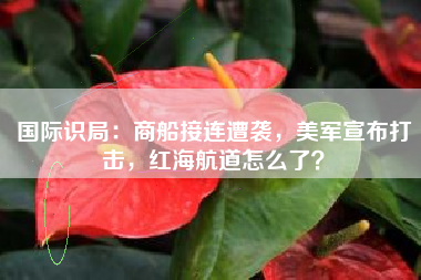 国际识局：商船接连遭袭，美军宣布打击，红海航道怎么了？