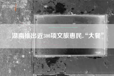 湖南推出近300项文旅惠民“大餐”