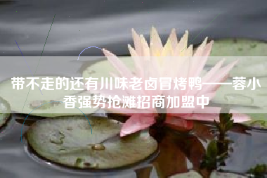 带不走的还有川味老卤冒烤鸭——蓉小香强势抢滩招商加盟中