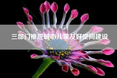 三部门推进城市儿童友好空间建设