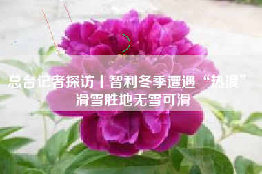 总台记者探访丨智利冬季遭遇“热浪” 滑雪胜地无雪可滑