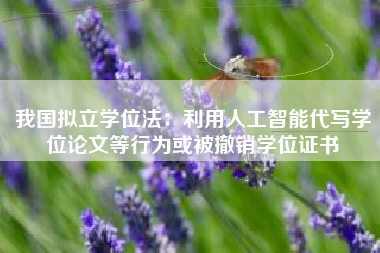 我国拟立学位法：利用人工智能代写学位论文等行为或被撤销学位证书