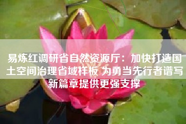 易炼红调研省自然资源厅：加快打造国土空间治理省域样板 为勇当先行者谱写新篇章提供更强支撑