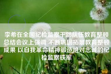 李希在全国纪检监察干部队伍教育整顿总结会议上强调 不断巩固拓展教育整顿成果 以自我革命精神锻造绝对忠诚的纪检监察铁军