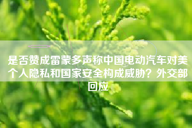 是否赞成雷蒙多声称中国电动汽车对美个人隐私和国家安全构成威胁？外交部回应