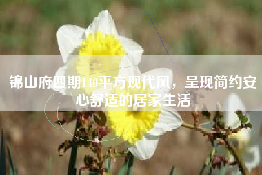 锦山府四期140平方现代风，呈现简约安心舒适的居家生活