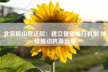 北京房山区法院：建立督促履行机制 持续推动执源治理