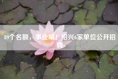 89个名额，事业编！绍兴6家单位公开招聘