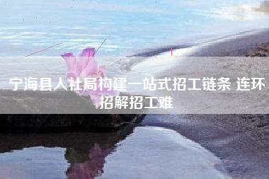 宁海县人社局构建一站式招工链条 连环招解招工难