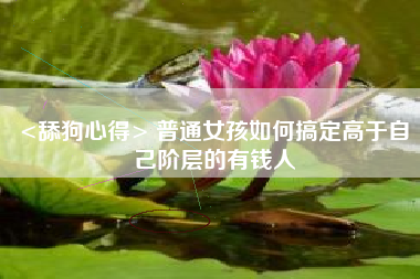 <舔狗心得> 普通女孩如何搞定高于自己阶层的有钱人