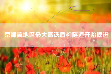 京津冀地区最大高铁盾构隧道开始掘进
