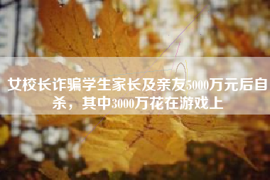女校长诈骗学生家长及亲友5000万元后自杀，其中3000万花在游戏上