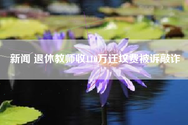 新闻 退休教师收110万迁坟费被诉敲诈