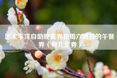 出太平洋自助晚餐券和周六周日的午餐券（有儿童券）