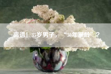 离谱！35岁男子，“30年军龄”？